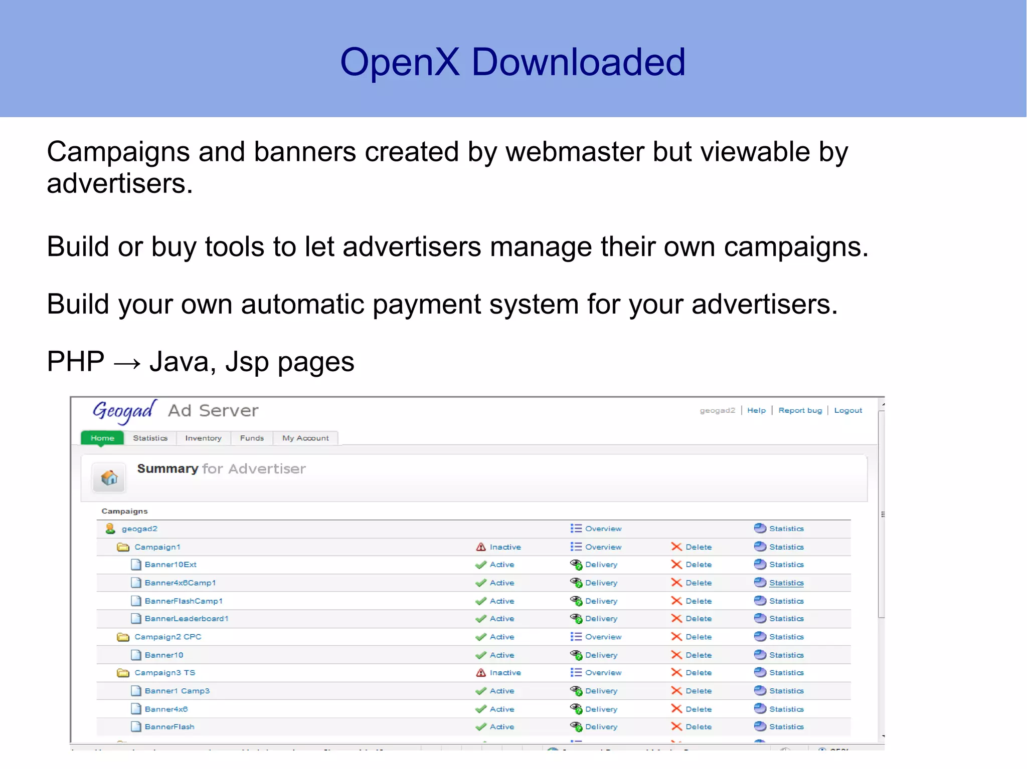 OpenX Downloaded

Campaigns and banners created by webmaster but viewable by
advertisers.

Build or buy tools to let advertisers manage their own campaigns.

Build your own automatic payment system for your advertisers.

PHP → Java, Jsp pages
 
