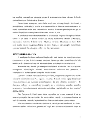 2
era uma boa capacidade de memorizar nomes de acidentes geográficos, não raro de locais
muito distantes, até da imaginação do aluno.
Partindo deste pressuposto, este trabalho propõe uma prática pedagógica direcionada a
professores de ensino básico, na qual se utiliza massinha de modelar para representação de
relevo, contribuindo assim para a melhoria do processo de ensino-aprendizagem no que se
refere à compreensão dos mapas físicos utilizados em sala de aula.
A temática desenvolvida neste trabalho foi escolhida em conjunto com a professora das
turmas de 5ªs
séries da Escola Estadual de Ensino Fundamental Marieta D’Ambrósio,
localizada no município de Santa Maria – RS, tendo em vista a dificuldade dos alunos deste
nível escolar em associar, principalmente em mapas físicos, as representações planimétricas
como curvas de nível e cotas, com o relevo por elas representado.
REVISÃO BIBLIOGRÁFICA
A adoção da abordagem tradicional da educação, onde o aluno não passa de um objeto
estanque mero receptor de informações e ‘verdades’ faz com que não ocorra dialogo, não haja
construção de conhecimento nem por partes dos alunos, nem por partes dos professores.
Straforini (2004) defende que a Geografia tradicional, ao trabalhar com as dicotomias
teoria/prática, sujeito/objeto, trabalho manual/trabalho intelectual não possibilita a
compreensão do mundo de forma complexa, em movimento.
Conforme Schäffer, para que os alunos possam ler, interpretar e compreender o mundo
em que vivem seria necessário “(...) superar a concepção da escola como o espaço do aprender
coisas, informações; do padronizar comportamentos e do fazer solitário e competitivo – do
aluno e do professor – e a superá-la por concepções que se sustentam no aprender a aprender,
no promover comportamentos de autonomia, criatividade e participação, no fazer coletivo”
(2000 p. 84/85).
Para Depresbiteris (2000) teatro, jogos, campanhas, etc o mais importante é que se
tenha respeito pelas diversas opiniões dos alunos, debata com eles os pontos conflitantes, ao
invés de ignorá-los e incentive a participação do aluno na construção do conhecimento.
Buscando entender como ocorre o processo de construção do conhecimento na criança,
retomamos a teoria construtivista, proposta por Piaget. Esta teoria está alicerçada nas etapas de
 