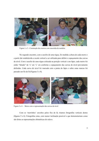5
Figura 1 e 2 - Construção dos morros com massinha de modelar.
No segundo encontro, com o auxílio de uma régua, foi medida a altura de cada morro e
a partir daí estabelecida a escala vertical a ser utilizada para definir o espaçamento das curvas
de nível. Com o auxílio de uma régua colocada na posição vertical e um lápis, cada morro foi
então “fatiado” de ‘x’ em ‘x’ cm conforme o espaçamento das curvas de nível previamente
definidas. Cada curva de nível foi marcada com a ponta do lápis e sobre estas marcas foi
passado um fio de lã (Figuras 3 e 4).
Figura 3 e 4 – Morro com a representação das curvas de nível.
Com os ‘morrinhos’ envoltos pelos fios de lã, tiramos fotografias verticais destes
(figuras 5 e 6). Fotografias estas, com menor inclinação possível e que demonstrariam como
são feitas as representações altimétricas do relevo.
 