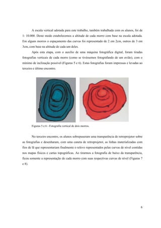6
A escala vertical adotada para este trabalho, também trabalhada com os alunos, foi de
1: 10.000. Deste modo estabelecemos a altitude de cada morro com base na escala adotada.
Em alguns morros o espaçamento das curvas foi representado de 2 em 2cm, outros de 3 em
3cm, com base na altitude de cada um deles.
Após esta etapa, com o auxílio de uma máquina fotográfica digital, foram tiradas
fotografias verticais de cada morro (como se tivéssemos fotografando de um avião), com o
mínimo de inclinação possível (Figuras 5 e 6). Estas fotografias foram impressas e levadas ao
terceiro e último encontro.
Figuras 5 e 6 - Fotografia vertical de dois morros.
No terceiro encontro, os alunos sobrepuseram uma transparência de retroprojetor sobre
as fotografias e desenharam, com uma caneta de retroprojetor, as linhas materializadas com
fios de lã que representariam finalmente o relevo representados pelas curvas de nível contidas
nos mapas físicos e cartas topográficas. Ao tirarmos a fotografia de baixo da transparência,
ficou somente a representação de cada morro com suas respectivas curvas de nível (Figuras 7
e 8).
 