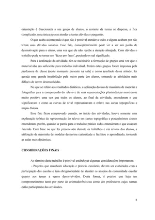 8
orientação é direcionada a um grupo de alunos, o restante da turma se dispersa, e fica
complicado, uma única pessoa atender a tantas dúvidas e perguntas.
O que acaba acontecendo é que não é possível atender a todos e alguns acabam por não
terem suas dúvidas sanadas. Esse fato, conseqüentemente pode vir a ser um ponto de
desmotivação para o aluno, uma vez que ele não recebe a atenção almejada. Com dúvidas o
trabalho pode se tornar um ‘fazer por fazer’, perdendo o real significado.
Para a realização da atividade, fez-se necessário a formação de grupos uma vez que o
material não era suficiente para trabalho individual. Porém estes grupos foram impostos pela
professora da classe (neste momento presente na sala) e como resultado dessa atitude, foi
gerada uma grande insatisfação pela maior parte dos alunos, tornando as atividades mais
difíceis de serem desenvolvidas.
No que se refere aos resultados didáticos, a aplicação do uso de massinha de modelar e
fotografias para a compreensão do relevo e de suas representações planimétricas mostrou-se
muito positivo uma vez que todos os alunos, ao final da atividade, entenderam o que
significavam e como as curvas de nível representavam o relevo nas cartas topográficas e
mapas físicos.
Esse fato ficou comprovado quando, no inicio das atividades, houve somente uma
explanação teórica da representação do relevo em cartas topográfica e pouquíssimos alunos
entenderam, porém, quando se partiu para o trabalho prático todos entenderam o que estavam
fazendo. Com base no que foi presenciado durante os trabalhos e em relatos dos alunos, a
utilização da massinha de modelar despertou curiosidade e facilitou o aprendizado, tornando
as aulas mais dinâmicas.
CONSIDERAÇÕES FINAIS
Ao término deste trabalho é possível estabelecer algumas considerações importantes:
- Projetos que envolvam educação e práticas escolares, devem ser elaborados com a
participação das escolas e tem obrigatoriedade de atender os anseios da comunidade escolar
quanto aos temas a serem desenvolvidos. Desta forma, é preciso que haja um
comprometimento tanto por parte do orientador/bolsista como dos professores cujas turmas
estão participando das atividades.
 