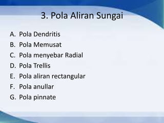 3. Pola Aliran Sungai
A. Pola Dendritis
B. Pola Memusat
C. Pola menyebar Radial
D. Pola Trellis
E. Pola aliran rectangular
F. Pola anullar
G. Pola pinnate
 