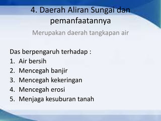 4. Daerah Aliran Sungai dan
pemanfaatannya
Merupakan daerah tangkapan air
Das berpengaruh terhadap :
1. Air bersih
2. Mencegah banjir
3. Mencegah kekeringan
4. Mencegah erosi
5. Menjaga kesuburan tanah
 
