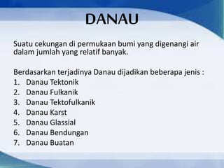 DANAU
Suatu cekungan di permukaan bumi yang digenangi air
dalam jumlah yang relatif banyak.
Berdasarkan terjadinya Danau dijadikan beberapa jenis :
1. Danau Tektonik
2. Danau Fulkanik
3. Danau Tektofulkanik
4. Danau Karst
5. Danau Glassial
6. Danau Bendungan
7. Danau Buatan
 