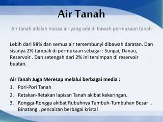 Air Tanah
Air tanah adalah massa air yang ada di bawah permukaan tanah
Lebih dari 98% dan semua air tersembunyi dibawah daratan. Dan
sisanya 2% tampak di permukaan sebagai : Sungai, Danau,
Reservoir . Dan setengah dari 2% ini tersimpan di reservoir
buatan.
Air Tanah Juga Meresap melalui berbagai media :
1. Pori-Pori Tanah
2. Retakan-Retakan lapisan Tanah akibat kekeringan.
3. Rongga-Rongga akibat Rubuhnya Tumbuh-Tumbuhan Besar ,
Binatang , pencairan berbagai kristal
 