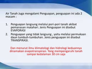 Air Tanah Juga mengalami Penguapan, penguapan ini ada 2
macam :
1. Penguapan langsung melalui pori-pori tanah akibat
pemanasan matahari. Jenis Penguapan ini disebut
EVAPORASI
2. Penguapan yang tidak langsung , yaitu melalui permukaan
daun tumbuh-tumbuhan. Jenis penguapan ini disebut
TRANSPIRASI.
Dan menurut ilmu klimatologi dan hidrologi keduannya
dinamakan evapotranspirasi. Yang mempengaruhi tanah
sampai kedalaman 30 cm saja
 