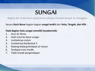 SUNGAI
Bagian dari muka bumi yang karena sifatnya menjadi tempat air menggalir.
Secara Garis Besar bagian bagian sungai terdiri dari Hulu, Tengah, dan Hilir .
Pada Bagian Hulu sungai memiliki karakteristik:
1. Arus air Deras
2. Arah erosi ke dasar sungai
3. Lembahnya curam
4. Lembahnya berbentuk V
5. Kadang-kadang terdapat air terjun
6. Terdapat erosi mudik
7. Tidak terjadi pengendapan
 