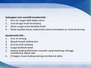 Sedangkan hulu memiliki karakteristik :
1. Arus air sungai tidak begitu deras
2. Erosi dungai mulai kesamping
3. Aliran sungai mulai berkelok-kelok
4. Mulai terjaddi proses sedimentasi karena kecepatan air mulai berkurang.
Karakteristik Hilir :
1. Arus air tenang
2. Banyak terjadi sedimentasi
3. Erosi ke arah samping
4. Sungai berkelok-kelok
5. Kadang-kadang ditemukan meander yang terpotong sehingga
membentuk oxbow lake
6. Di bagian muara kadang-kadang membentuk delta
 