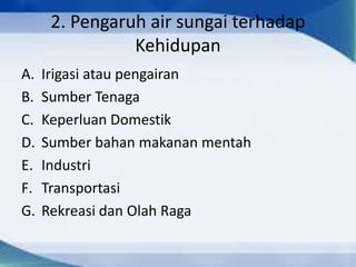2. Pengaruh air sungai terhadap
Kehidupan
A. Irigasi atau pengairan
B. Sumber Tenaga
C. Keperluan Domestik
D. Sumber bahan makanan mentah
E. Industri
F. Transportasi
G. Rekreasi dan Olah Raga
 