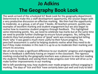 Jo Adkins 
The Geography Book Look 
The week arrived of the scheduled SLT Book Look for the geography department. 
Determined to make this a staff development opportunity, the session began with 
a very productive discussion on effective marking. We then had the opportunity 
to moderate, as a group, a set of year 7 books. All teachers present, quickly saw 
examples of excellent marking and student engagement but we also began to 
realise how to maximise student progress through feedback. This highlighted 
some interesting points. Yes, we need to celebrate top marks but at the same time 
we need to provide further challenge to ensure future progress. Yes, telling the 
students they had produced a piece of ‘good’ work was encouraging but telling 
them ‘why’ it was good is much more useful to their future progress. Yes, 
peer/self-assessment is useful to helping students realise what they need to do 
but if they make mistakes in this task it is up to us to moderate their marking and 
ensure its accuracy. 
We all aim to make a significant difference to our students’ progress and engaging 
them in feedback is definitely having an impact in the classroom. The rigorous 
marking conducted by the geography teachers was a pleasure to view but reading 
the students’ feedback and seeing them make progress over time will drive us to 
make further improvements in our marking. 
We’re left wondering now, how students ever made progress without engaging in 
marking. The days of ‘tick and flick’ have certainly been put well and truly to bed! 
