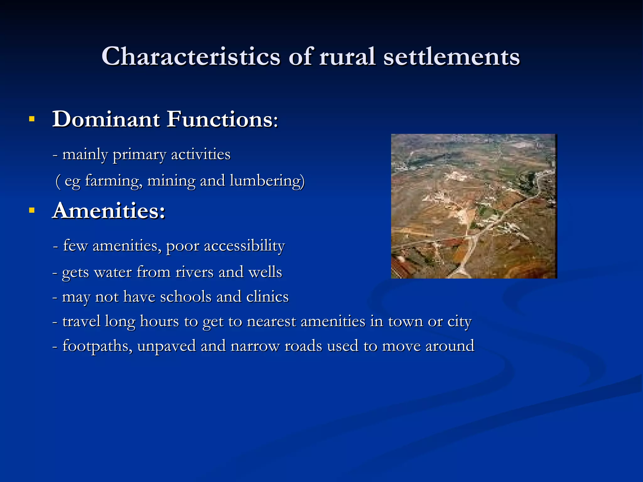 Characteristics of rural settlements Dominant Functions :  - mainly primary activities  ( eg farming, mining and lumbering) Amenities: - few amenities, poor accessibility - gets water from rivers and wells - may not have schools and clinics - travel long hours to get to nearest amenities in town or city - footpaths, unpaved and narrow roads used to move around 