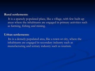 Rural settlements : It is a sparsely populated place, like a village, with few built-up areas where the inhabitants are engaged in primary activities such as farming, fishing and mining.  Urban settlements : Its is a densely populated area, like a town or city, where the inhabitants are engaged in secondary industry such as manufacturing and tertiary industry such as tourism.  