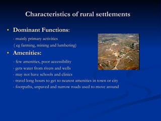 Characteristics of rural settlements Dominant Functions :  - mainly primary activities  ( eg farming, mining and lumbering) Amenities: - few amenities, poor accessibility - gets water from rivers and wells - may not have schools and clinics - travel long hours to get to nearest amenities in town or city - footpaths, unpaved and narrow roads used to move around 