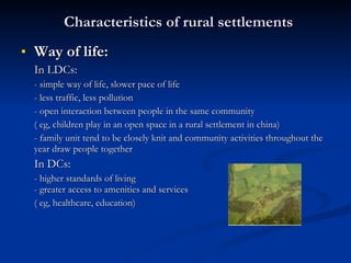 Characteristics of rural settlements Way of life: In LDCs: - simple way of life, slower pace of life - less traffic, less pollution - open interaction between people in the same community ( eg, children play in an open space in a rural settlement in china) - family unit tend to be closely knit and community activities throughout the year draw people together In DCs: - higher standards of living - greater access to amenities and services ( eg, healthcare, education) 