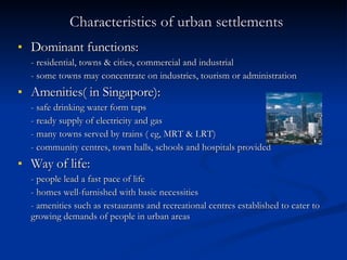 Characteristics of urban settlements Dominant functions: - residential, towns & cities, commercial and industrial - some towns may concentrate on industries, tourism or administration Amenities( in Singapore): - safe drinking water form taps - ready supply of electricity and gas - many towns served by trains ( eg, MRT & LRT) - community centres, town halls, schools and hospitals provided Way of life:  - people lead a fast pace of life - homes well-furnished with basic necessities  - amenities such as restaurants and recreational centres established to cater to growing demands of people in urban areas 