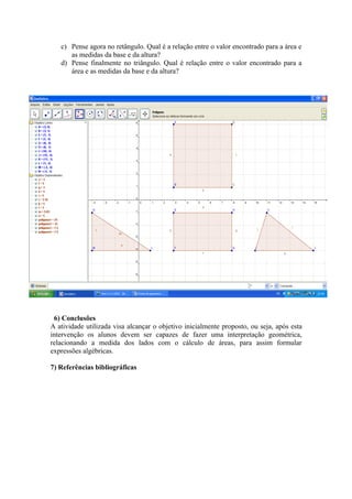 c) Pense agora no retângulo. Qual é a relação entre o valor encontrado para a área e
      as medidas da base e da altura?
   d) Pense finalmente no triângulo. Qual é relação entre o valor encontrado para a
      área e as medidas da base e da altura?




 6) Conclusões
A atividade utilizada visa alcançar o objetivo inicialmente proposto, ou seja, após esta
intervenção os alunos devem ser capazes de fazer uma interpretação geométrica,
relacionando a medida dos lados com o cálculo de áreas, para assim formular
expressões algébricas.

7) Referências bibliográficas
 