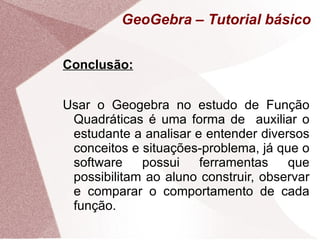 GeoGebra – Tutorial básico


Conclusão:


Usar o Geogebra no estudo de Função
 Quadráticas é uma forma de auxiliar o
 estudante a analisar e entender diversos
 conceitos e situações-problema, já que o
 software    possui    ferramentas    que
 possibilitam ao aluno construir, observar
 e comparar o comportamento de cada
 função.
 