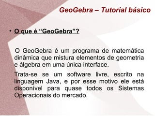 GeoGebra – Tutorial básico


    O que é “GeoGebra”?


    O GeoGebra é um programa de matemática
    dinâmica que mistura elementos de geometria
    e álgebra em uma única interface.
    Trata-se se um software livre, escrito na
    linguagem Java, e por esse motivo ele está
    disponível para quase todos os Sistemas
    Operacionais do mercado.
 