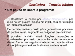 GeoGebra – Tutorial básico

    Um pouco de sobre o programa:


    O GeoGebra foi criado por Markus Hohenwarter, por
    meio de um projeto iniciado em 2001, para ser utilizado
    no ambiente escolar.
    Ele permite realizar construções geométricas por meio
    de pontos, retas, segmentos e polígonos pré-definidos.
    É possível também inserir funções, equações e
    coordenadas por meio de sua linha de comando e
    dessa forma, conseguimos alterar as características
    dos objetos geométricos finalizados em tempo real.
 