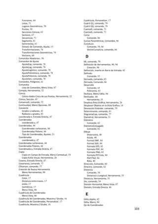 103 
 
Funciones, 64
Listas, 71
Lugares Geométricos, 70
Puntos, 58
Secciones Cónicas, 63
Sectores, 67
Secuencias, 71
Segmento, 61
Semirrectas, 61
Sintaxis de Comando, Ayuda, 15
Transformaciones, 74
Transformaciones Geométricas, 74
Vectores, 60
Comandos Aleatorios:, 56
Comandos de Ajuste
AjusteExp, comando, 78
AjusteLog, comando, 78
AjusteLogístico, comando, 78
AjustePolinómico, comando, 78
AjustePotencia, comando, 78
AjusteSen, comando, 78
Comandos, Polígonos, 61
Comandso
Lista de Comandos, Menú Vista, 87
Compás, Herramienta, 32
Cónica
Cónica dados Cinco de sus Puntos, Herramienta, 32
Cónica, Sección, 45
ConservaSi, comando, 72
Continuidad, Menú Opciones, 88
Convierte
Grados a radianes, 43
Radianes a grados, 43
coordenada x, Entrada Directa, 47
Coordenadas
coordenada x, 47
Coordenadas, 44
Coordenadas cartesianas, 44
Coordenadas Polares, 44
Tipo de Coordenadas, Ajustes, 21
Coordenadas
coordenada y, 47
Coordenadas cartesianas, 44
Coordenadas Polares, 44
Coordenada‐y, Entrada Directa, 47
Copia
Copia en Campo de Entrada, Menú Contextual, 19
Copia Estilo Visual, Herramienta, 26
Coseno, Entrada Directa, 47
Covarianza, comando, 77
CPearson, comando, 77
Creación de Nueva Herramienta
Menú Herramientas, 90
Cuadrícula
Color, 17
Distancia entre trazos, 17
estilo, 17
Isométrica, 17
Menú Vista, 86
Cuadrícula de Coordenadas
Menú Vista, 86
Cuadrícula de Coordenadas, Muestra / Oculta, 16
Cuadrícula de Coordenadas, Personalizar, 17
Cuadrícula, Muestra / Oculta, 16
Cuadrícula, Personalizar, 17
Cuatril Q1, comando, 79
Cuatril Q3, comando, 79
CuentaSi, comando, 71
CuentaSi, comando, 71
Curva
Comando, 66
Curvas Paramétricas, Comandos, 66
Curvatura
Comando, 54, 66
VectorCurvatura, comando, 66
D
DE, comando, 79
Definición de Herramientas, 90, 94
Creación, 94
Definición, inserta en Barra de Entrada, 42
Definido
Comando, 53
Derivada, comando, 65
Derivada, Comando, 66
Desarrolla
Comando, 65
Polinomio, 65
Deshace, Menú Edita, 84
Deslizador, 44
Herramienta, 35
Desplaza Área Gráfica, Herramienta, 26
Desplazar Objetos en la Vista Gráfica, 14
Desviación Estándar, comando, 79
Determinante, comando, 81
DiagramaCaja, comando, 77
Diametral, Herramienta, 31
Diámetro
Comando, 62
DiámetroConjugado
Comando, 62
Dibujo
Distorsiona, 40
Escala, 40
Format EMF, 84
Format SVG, 84
Formato EPS, 83
Formato PDF, 84
Formato PNG, 83
Formato PSTricks, 84
PGF/TikZ, 84
Rota, 40
Dirección, Comando, 60
Directriz, comando, 62
Distancia
Comando, 54
Distancia o Longitud, Herramienta, 35
Distancia, Herramienta, 35
Div, comando, 54
División Horizontal, Menú Vista, 87
División, Entrada Directa, 46
E
Edita objeto, 42
Edita, Menú, 84
Eje de Coordenadas
 