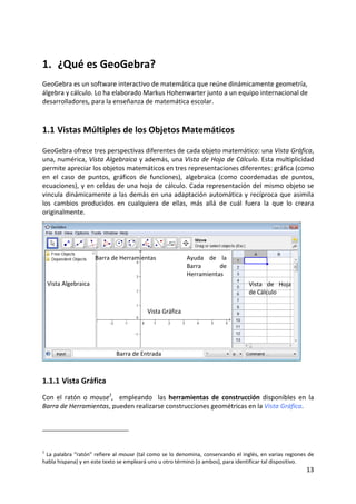 13 
 
1.  ¿Qué es GeoGebra? 
GeoGebra es un software interactivo de matemática que reúne dinámicamente geometría, 
álgebra y cálculo. Lo ha elaborado Markus Hohenwarter junto a un equipo internacional de 
desarrolladores, para la enseñanza de matemática escolar. 
1.1 Vistas Múltiples de los Objetos Matemáticos 
GeoGebra ofrece tres perspectivas diferentes de cada objeto matemático: una Vista Gráfica, 
una, numérica, Vista Algebraica y además, una Vista de Hoja de Cálculo. Esta multiplicidad 
permite apreciar los objetos matemáticos en tres representaciones diferentes: gráfica (como 
en  el  caso  de  puntos,  gráficos  de  funciones),  algebraica  (como  coordenadas  de  puntos, 
ecuaciones), y en celdas de una hoja de cálculo. Cada representación del mismo objeto se 
vincula dinámicamente a las demás en una adaptación automática y recíproca que asimila 
los  cambios  producidos  en  cualquiera  de  ellas,  más  allá  de  cuál  fuera  la  que  lo  creara 
originalmente. 
 
 
1.1.1 Vista Gráfica 
Con  el  ratón  o  mouse1
,    empleando    las  herramientas  de  construcción  disponibles  en  la 
Barra de Herramientas, pueden realizarse construcciones geométricas en la Vista Gráfica.  
1
 La palabra “ratón” refiere al mouse (tal como se lo denomina, conservando el inglés, en varias regiones de 
habla hispana) y en este texto se empleará uno u otro término (o ambos), para identificar tal dispositivo. 
Vista Algebraica 
Vista Gráfica
Vista  de  Hoja 
de Cálculo 
Barra de Entrada
Barra de Herramientas  Ayuda  de  la 
Barra  de 
Herramientas
 