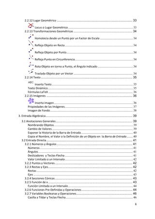 6 
 
2.2.12 Lugar Geométrico ...................................................................................... 33
 Locus o Lugar Geométrico................................................................................... 33
2.2.13 Transformaciones Geométricas ................................................................... 34
 Homotecia desde un Punto por un Factor de Escala .......................................... 34
 Refleja Objeto en Recta....................................................................................... 34
 Refleja Objeto por Punto..................................................................................... 34
 Refleja Punto en Circunferencia.......................................................................... 34
 Rota Objeto en torno a Punto, el Ángulo indicado ............................................. 34
 Traslada Objeto por un Vector............................................................................ 34
2.2.14 Texto ........................................................................................................ 35
 Inserta Texto........................................................................................................ 35
Texto Dinámico............................................................................................................. 35
Fórmulas LaTeX ............................................................................................................ 36
2.2.15 Imágenes .................................................................................................. 36
 Inserta imagen..................................................................................................... 36
Propiedades de las Imágenes....................................................................................... 37
Imagen de Fondo.......................................................................................................... 38
3. Entrada Algebraica................................................................................................... 39
3.1 Anotaciones Generales ....................................................................................... 39
Nombrando Objetos..................................................................................................... 39
Cambio de Valores ....................................................................................................... 39
Exponer la Historia de la Barra de Entrada .................................................................. 40
Copia el Nombre, el Valor o la Definición de un Objeto en  la Barra de Entrada........ 40
3.2 Entrada Directa.................................................................................................. 41
3.2.1 Números y Ángulos ...................................................................................... 41
Números....................................................................................................................... 41
Ángulos......................................................................................................................... 41
Deslizadores  y Teclas‐Flecha ....................................................................................... 41
Valor Limitado a un Intervalo....................................................................................... 42
3.2.2 Puntos y Vectores ........................................................................................ 42
3.2.3 Rectas y Ejes................................................................................................ 42
Rectas ........................................................................................................................... 42
Ejes ............................................................................................................................... 43
3.2.4 Secciones Cónicas ........................................................................................ 43
3.2.5 Función de x................................................................................................ 43
Función Limitada a un Intervalo................................................................................... 44
3.2.6 Funciones Pre‐Definidas y Operaciones.......................................................... 44
3.2.7 Variables Booleanas y Operaciones................................................................ 46
Casilla a Tildar y Teclas Flecha...................................................................................... 46
 