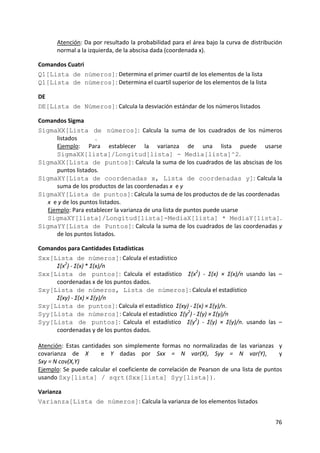 76 
 
Atención: Da por resultado la probabilidad para el área bajo la curva de distribución 
normal a la izquierda, de la abscisa dada (coordenada x).  
Comandos Cuatri 
Q1[Lista de números]: Determina el primer cuartil de los elementos de la lista  
Q1[Lista de números]: Determina el cuartil superior de los elementos de la lista  
DE 
DE[Lista de Números]: Calcula la desviación estándar de los números listados 
Comandos Sigma 
SigmaXX[Lista de números]:  Calcula  la  suma  de  los  cuadrados  de  los  números 
listados  . 
Ejemplo:  Para  establecer  la  varianza  de  una  lista  puede  usarse 
SigmaXX[lista]/Longitud[lista] - Media[lista]^2. 
SigmaXX[Lista de puntos]: Calcula la suma de los cuadrados de las abscisas de los 
puntos listados. 
SigmaXY[Lista de coordenadas x, Lista de coordenadas y]: Calcula la 
suma de los productos de las coordenadas x  e y  
SigmaXY[Lista de puntos]: Calcula la suma de los productos de de las coordenadas 
x  e y de los puntos listados.    
Ejemplo: Para establecer la varianza de una lista de puntos puede usarse 
SigmaXY[lista]/Longitud[lista]-MediaX[lista] * MediaY[lista]. 
SigmaYY[Lista de Puntos]: Calcula la suma de los cuadrados de las coordenadas y 
de los puntos listados. 
Comandos para Cantidades Estadísticas 
Sxx[Lista de números]: Calcula el estadístico     
Σ(x2
) ‐ Σ(x) * Σ(x)/n 
Sxx[Lista de puntos]:  Calcula  el  estadístico   Σ(x2
)  ‐  Σ(x)  ×  Σ(x)/n  usando  las  –
coordenadas x de los puntos dados. 
Sxy[Lista de números, Lista de números]: Calcula el estadístico     
Σ(xy) ‐ Σ(x) × Σ(y)/n 
Sxy[Lista de puntos]: Calcula el estadístico  Σ(xy) ‐ Σ(x) × Σ(y)/n. 
Syy[Lista de números]: Calcula el estadístico  Σ(y2
) ‐ Σ(y) × Σ(y)/n 
Syy[Lista de puntos]:  Calcula  el  estadístico   Σ(y2
)  ‐  Σ(y)  ×  Σ(y)/n.  usando  las  –
coordenadas y de los puntos dados. 
 
Atención:  Estas  cantidades  son  simplemente  formas  no  normalizadas  de  las  varianzas    y 
covarianza  de  X    e  Y  dadas  por  Sxx  =  N  var(X),  Syy  =  N  var(Y),    y  
Sxy = N cov(X,Y)   
Ejemplo: Se puede calcular el coeficiente de correlación de Pearson de una lista de puntos 
usando Sxy[lista] / sqrt(Sxx[lista] Syy[lista]). 
Varianza 
Varianza[Lista de números]: Calcula la varianza de los elementos listados 
 