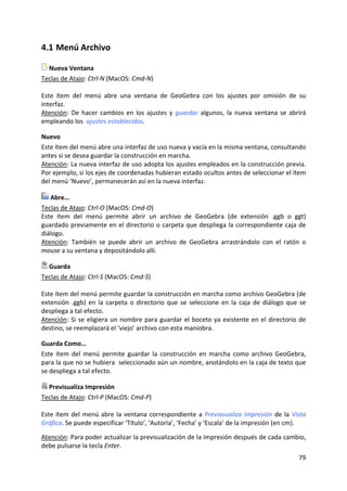 79 
 
4.1 Menú Archivo 
 Nueva Ventana 
Teclas de Atajo: Ctrl‐N (MacOS: Cmd‐N) 
 
Este  ítem  del  menú  abre  una  ventana  de  GeoGebra  con  los  ajustes  por  omisión  de  su 
interfaz.  
Atención: De hacer cambios en los ajustes y guardar algunos, la nueva ventana se abrirá 
empleando los  ajustes establecidos. 
Nuevo 
Este ítem del menú abre una interfaz de uso nueva y vacía en la misma ventana, consultando 
antes si se desea guardar la construcción en marcha.  
Atención: La nueva interfaz de uso adopta los ajustes empleados en la construcción previa. 
Por ejemplo, si los ejes de coordenadas hubieran estado ocultos antes de seleccionar el ítem 
del menú ‘Nuevo’, permanecerán así en la nueva interfaz.  
 Abre… 
Teclas de Atajo: Ctrl‐O (MacOS: Cmd‐O) 
Este  ítem  del  menú  permite  abrir  un  archivo  de  GeoGebra  (de  extensión  .ggb  o  ggt) 
guardado previamente en el directorio o carpeta que despliega la correspondiente caja de 
diálogo. 
Atención:  También  se  puede  abrir  un  archivo  de  GeoGebra  arrastrándolo  con  el  ratón  o 
mouse a su ventana y depositándolo allí. 
 Guarda 
Teclas de Atajo: Ctrl‐S (MacOS: Cmd‐S) 
 
Este ítem del menú permite guardar la construcción en marcha como archivo GeoGebra (de 
extensión .ggb) en la carpeta o directorio que se seleccione en la caja de diálogo que se 
despliega a tal efecto. 
Atención: Si se eligiera un nombre para guardar el boceto ya existente en el directorio de 
destino, se reemplazará el ‘viejo’ archivo con esta maniobra. 
Guarda Como… 
Este  ítem  del  menú  permite  guardar  la  construcción  en  marcha  como  archivo  GeoGebra, 
para la que no se hubiera  seleccionado aún un nombre, anotándolo en la caja de texto que 
se despliega a tal efecto. 
 Previsualiza Impresión 
Teclas de Atajo: Ctrl‐P (MacOS: Cmd‐P) 
 
Este ítem del menú abre la ventana correspondiente a Previasualiza Impresión de la Vista 
Gráfica. Se puede especificar ‘Título’, ‘Autoría’, ‘Fecha’ y ‘Escala’ de la impresión (en cm).  
 
Atención: Para poder actualizar la previsualización de la impresión después de cada cambio, 
debe pulsarse la tecla Enter.  
 