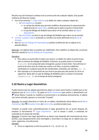 98 
 
 
Resulta muy útil introducir cambios tras la construcción de cualquier objeto. Esto puede 
realizarse de diversos modos. 
Con la herramienta   Elige y Mueve y un doble clic sobre cualquier objeto de… 
o la Vista Algebraica, se abre: 
⇒ un campo de edición que permite modificar directamente la representación 
algebraica de un objeto libre, cambio que se aplica al pulsar la tecla Enter. 
⇒ la caja de diálogo de Redefine para obrar en tal sentido sobre un objeto 
dependiente. 
o la Vista Gráfica se abre la caja de diálogo de Redefine para obrar en tal sentido. 
Cambiar cualquier objeto anotando su nombre y la nueva definición en la Barra de 
Entrada. 
Abrir la Caja de Diálogo de Propiedades y cambiar la definición de un objeto en la 
pestaña Básico. 
 
Atención: Los objetos fijos no pueden ser redefinidos. Para redefinir un objeto fijo, se precisa 
liberarlo usando la Caja de Diálogo de Propiedades 
 
Ejemplos: 
• Para ubicar un punto libre A sobre una recta h, un doble clic sobre el punto A que 
abre la ventana de diálogo de Redefine. Entonces, se puede anotar el comando 
Punto[h] en el campo de texto emergente y pulsar la tecla Enter. Para eliminar el 
punto A de esta recta de modo que vuelva a ser libre, es preciso redefinirlo 
ubicándolo en cualquier posición de coordenadas, anotando, por ejemplo, (1, 2).  
• Otro ejemplo es la conversión de una recta h que pasa por dos puntos A y B en un 
segmento. Basta abrir la caja de diálogo de Redefine para h y anotar el comando 
Segmento[A, B] en el campo de texto emergente. 
5.10 Rastro y Lugar Geométrico 
Puede hacerse que los objetos geométricos dejen un trazo como huella a medida que se los 
desplazan por la Vista Gráfica. Se apela al Menú Contextual para activar o desactivarlo con 
 Activa Rastro. Cuando se modifica la construcción o se desplaza directamente, el objeto 
con rastro activado, aparece su recorrido “trazado”. 
 
Atención: Se puede desactivar el rastro de un objeto, destildando Activa Rastro en el Menú 
Contextual. Con   Actualiza Vistas del menú Vista, se elimina todo trazo. 
 
También  se  puede  crear  automáticamente  el  lugar  geométrico  de  un  punto  después  de 
emplear  la  herramienta    Lugar  Geométrico      con  el  mouse  o  ratón,  o  anotando  tal 
comando en el campo de entrada. 
Atención: El punto cuyo lugar geométrico se desea crear depende del movimiento de otros 
puntos, cuyo desplazamiento está restringido a recorridos a lo largo de un objeto (sea una 
recta, segmento, circunferencia). 
Ejemplo:  
• Crear un segmento a entre los puntos A = (‐1, ‐1) y B = (1, ‐1). 
 