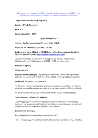 Ονοματεπώνυμο : Φωτεινή Μαρτάκη
Σχολείο : 1ο
Δ.Σ. Χολαργού
Τάξη Ε’2 ,
Σχολικό έτος 2014 - 2015
Σχέδιο Μαθήματος 3ο
Ενότητα: Αριθμοί και πράξεις , Έννοιες: Κ.Π., Ε.Κ.Π.
Κεφάλαιο 38ο
«Κοινά πολλαπλάσια, Ε.Κ.Π.»
Συμβατότητα με το ΑΠΣ & το ΔΕΠΠΣ και τα Νέα Προγράμματα Σπουδών,
2011). (Ψηφιακό Σχολείο: http://ebooks.edu.gr/new/ps.php)
Οι διδακτικοί στόχοι του σεναρίου περιλαμβάνονται στο 38o κεφάλαιο των
Μαθηματικών της Ε΄ τάξης και στο ΔΕΠΠΣ – ΑΠΣ της τάξης αυτής
Διδακτικός Χρόνος
1 διδακτική ώρα
Κύριος διδακτικός στόχος: Οι μαθητές να μπορούν να λύνουν προβλήματα που
απαιτούν την εύρεση κοινών πολ/σίων ή του Ε.Κ.Π. δύο ή περισσότερων αριθμών
Αναλυτικά: Οι μαθητές να είναι ικανοί
Να βρίσκουν τα κοινά πολλαπλάσια χρησιμοποιώντας την προπαίδεια , τον πίνακα
πολ/σίων ή τον υπολογισμό με αφετηρία το μεγαλύτερο από τους δοθέντες αριθμούς
Να συνεργάζονται σε ομάδες των δύο για την επίτευξη μιας δραστηριότητας.
Προϋπάρχουσες γνώσεις των μαθητών
Οι μαθητές μπορούν να κάνουν νοερούς υπολογισμούς πολ/σμού και διαίρεσης,
κατανοούν τις πράξεις του πολ/σμού και της διαίρεσης ως αντίστροφες και μπορούν
να βρίσκουν τα πολ/σια και τους διαιρέτες ενός αριθμου.
Υλικοτεχνική Υποδομή
Το σχέδιο μαθήματος υλοποιήθηκε στην αίθουσα Η/Υ
Η/Υ – έτοιμη εφαρμογή κατασκευασμένη στο λογισμικό geogebra , φύλλο εργασίας
 