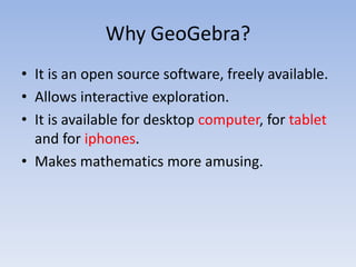 Why GeoGebra?
• It is an open source software, freely available.
• Allows interactive exploration.
• It is available for desktop computer, for tablet
and for iphones.
• Makes mathematics more amusing.
 