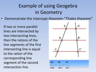 Example of using Geogebra
in Geometry
• Demonstrate the intercept theorem-“Thales theorem”
If two or more parallel
lines are intersected by
two intersecting lines,
then the rations of the
line segments of the first
intersecting line is equal
to the ration of the
corresponding line
segment of the second
intersection line.
AB BC AC
------ = ------ = -----
A’B’ B’C’ A’C’
 
