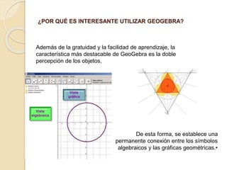 ¿POR QUÉ ES INTERESANTE UTILIZAR GEOGEBRA?
Además de la gratuidad y la facilidad de aprendizaje, la
característica más destacable de GeoGebra es la doble
percepción de los objetos,
De esta forma, se establece una
permanente conexión entre los símbolos
algebraicos y las gráficas geométricas.•
 