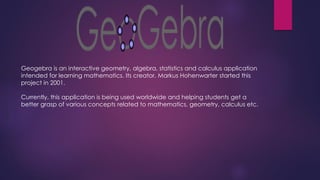 Geogebra is an interactive geometry, algebra, statistics and calculus application
intended for learning mathematics. Its creator, Markus Hohenwarter started this
project in 2001.
Currently, this application is being used worldwide and helping students get a
better grasp of various concepts related to mathematics, geometry, calculus etc.
 