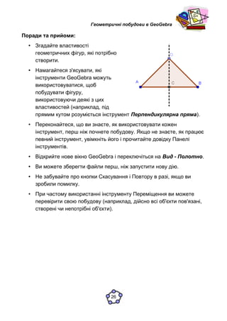 Геометричні побудови в GeoGebra
Поради та прийоми:
• Згадайте властивості
геометричних фігур, які потрібно
створити.
• Намагайтеся з'ясувати, які
інструменти GeoGebra можуть
використовуватися, щоб
побудувати фігуру,
використовуючи деякі з цих
властивостей (наприклад, під
прямим кутом розуміється інструмент Перпендикулярна пряма).
• Переконайтеся, що ви знаєте, як використовувати кожен
інструмент, перш ніж почнете побудову. Якщо не знаєте, як працює
певний інструмент, увімкніть його і прочитайте довідку Панелі
інструментів.
• Відкрийте нове вікно GeoGebra і переключіться на Вид - Полотно.
• Ви можете зберегти файли перш, ніж запустити нову дію.
• Не забувайте про кнопки Скасування і Повтору в разі, якщо ви
зробили помилку.
• При частому використанні інструменту Переміщення ви можете
перевірити свою побудову (наприклад, дійсно всі об'єкти пов'язані,
створені чи непотрібні об'єкти).
26
 
