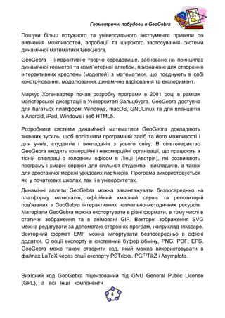 Геометричні побудови в GeoGebra
Пошуки більш потужного та універсального інструмента привели до
вивчення можливостей, апробації та широкого застосування системи
динамічної математики GeoGebra.
GeoGebra – інтерактивне творче середовище, засноване на принципах
динамічної геометрії та комп’ютерної алгебри, призначене для створення
інтерактивних креслень (моделей) з математики, що поєднують в собі
конструювання, моделювання, динамічне варіювання та експеримент.
Маркус Хогенвартер почав розробку програми в 2001 році в рамках
магістерської дисертації в Університеті Зальцбурга. GeoGebra доступна
для багатьох платформ: Windows, macOS, GNULinux та для планшетів
з Android, iPad, Windows і веб HTML5.
Розробники системи динамічної математики GeoGebra докладають
значних зусиль, щоб поліпшити програмний засіб та його можливості і
для учнів, студентів і викладачів з усього світу. В співтовариство
GeoGebra входять комерційні і некомерційні організації, що працюють в
тісній співпраці з головним офісом в Лінці (Австрія), які розвивають
програму і хмарні сервіси для спільнот студентів і викладачів, а також
для зростаючої мережі урядових партнерів. Програма використовується
як у початкових школах, так і в університетах.
Динамічні аплети GeoGebra можна завантажувати безпосередньо на
платформу матеріалів, офіційний хмарний сервіс та репозиторій
пов'язаних з GeoGebra інтерактивних навчально-методичних ресурсів.
Матеріали GeoGebra можна експортувати в різні формати, в тому числі в
статичні зображення та в анімовані GIF. Векторні зображення SVG
можна редагувати за допомогою сторонніх програм, наприклад Inkscape.
Векторний формат EMF можна імпортувати безпосередньо в офісні
додатки. Є опції експорту в системний буфер обміну, PNG, PDF, EPS.
GeoGebra може також створити код, який можна використовувати в
файлах LaTeX через опції експорту PSTricks, PGF/TikZ і Asymptote.
Вихідний код GeoGebra ліцензований під GNU General Public License
(GPL), а всі інші компоненти
4
 
