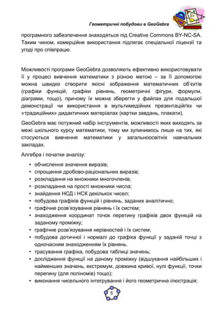 Геометричні побудови в GeoGebra
програмного забезпечення знаходяться під Creative Commons BY-NC-SA.
Таким чином, комерційне використання підлягає спеціальної ліцензії та
угоді про співпрацю.
Можливості програми GeoGebra дозволяють ефективно використовувати
її у процесі вивчення математики з різною метою – за її допомогою
можна швидко створити якісні зображення математичних об’єктів
(графіки функцій, графіки рівнянь, геометричні фігури, формули,
діаграми, тощо), причому їх можна зберегти у файлах для подальшої
демонстрації чи використання в мультимедійних презентаційґях чи
«традиційних» дидактичних матеріалах (картки завдань, плакати).
GeoGebra має потужний набір інструментів, можливості яких виходять за
межі шкільного курсу математики, тому ми зупинимось лише на тих, які
стосуються вивчення математики у загальноосвітніх навчальних
закладах.
Алгебра і початки аналізу:
• обчислення значення виразів;
• спрощення дробово-раціональних виразів;
• розкладання на множники многочленів;
• розкладання на прості множники числа;
• знайдення НСД і НСК декількох чисел;
• побудова графіків функцій і рівнянь, заданих аналітично;
• графічне розв’язування рівнянь і їх систем;
• знаходження координат точок перетину графіків двох функцій на
заданому проміжку;
• графічне розв’язування нерівностей і їх систем;
• побудова дотичної і нормалі до графіка функції у заданій точці з
одночасним знаходженням їх рівнянь.
• трасування графіка, побудова таблиці значень;
• дослідження функції на даному проміжку (відшукання найбільших і
найменших значень, екстремум, довжина кривої, нулі функції, точки
перегину (для поліномів) тощо);
• виконання чисельного інтегрування і його геометрична ілюстрація;
5
 