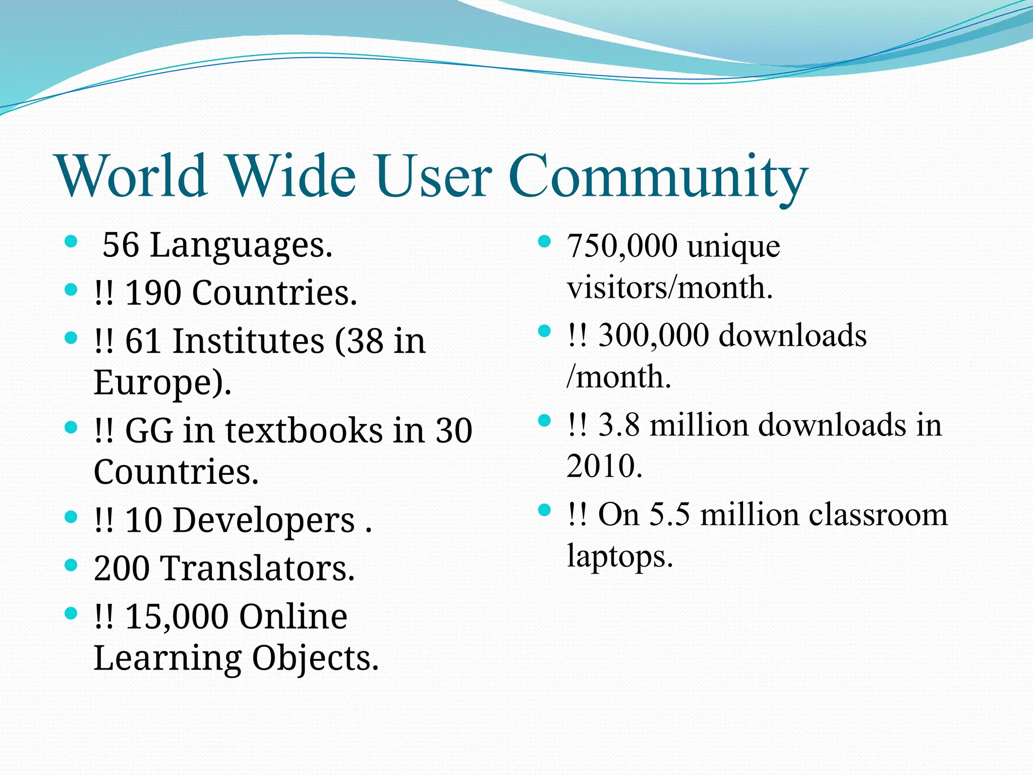 World Wide User Community
 56 Languages.
 !! 190 Countries.
 !! 61 Institutes (38 in
Europe).
 !! GG in textbooks in 30
Countries.
 !! 10 Developers .
 200 Translators.
 !! 15,000 Online
Learning Objects.
 750,000 unique
visitors/month.
 !! 300,000 downloads
/month.
 !! 3.8 million downloads in
2010.
 !! On 5.5 million classroom
laptops.
 