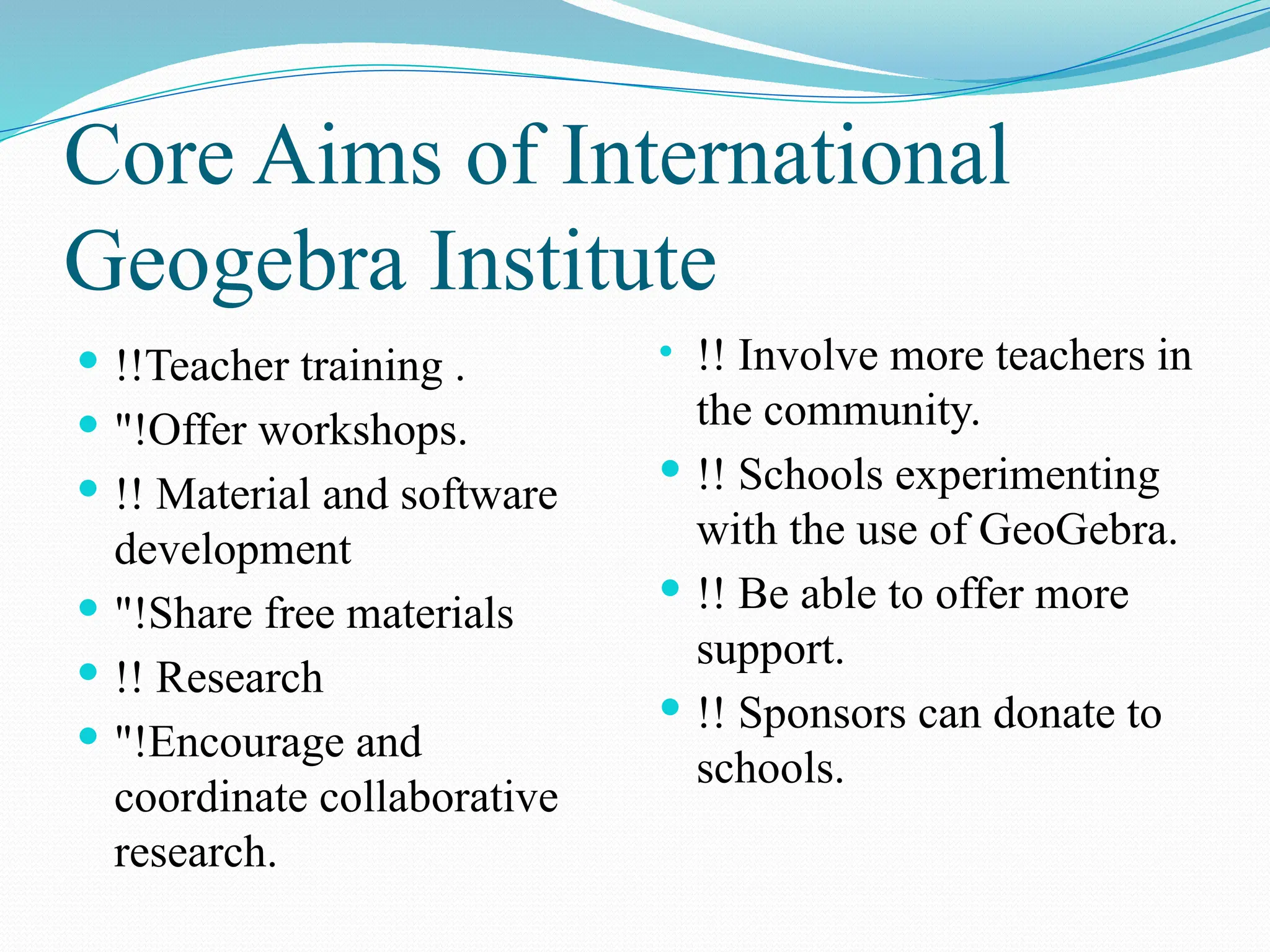 Core Aims of International
Geogebra Institute
 !!Teacher training .
 "!Offer workshops.
 !! Material and software
development
 "!Share free materials
 !! Research
 "!Encourage and
coordinate collaborative
research.
• !! Involve more teachers in
the community.
 !! Schools experimenting
with the use of GeoGebra.
 !! Be able to offer more
support.
 !! Sponsors can donate to
schools.
 