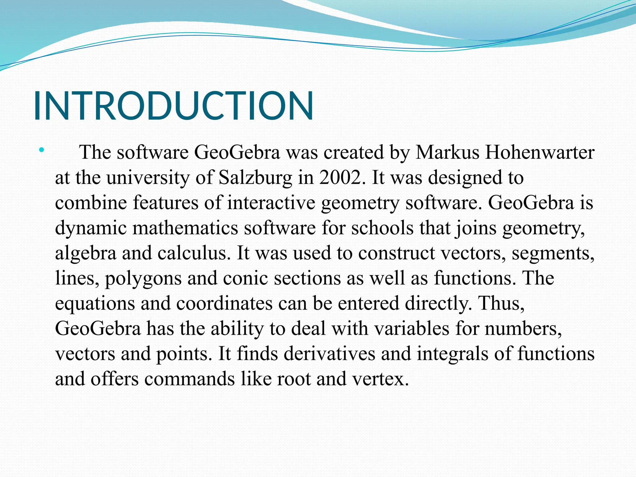 INTRODUCTION
 The software GeoGebra was created by Markus Hohenwarter
at the university of Salzburg in 2002. It was designed to
combine features of interactive geometry software. GeoGebra is
dynamic mathematics software for schools that joins geometry,
algebra and calculus. It was used to construct vectors, segments,
lines, polygons and conic sections as well as functions. The
equations and coordinates can be entered directly. Thus,
GeoGebra has the ability to deal with variables for numbers,
vectors and points. It finds derivatives and integrals of functions
and offers commands like root and vertex.
 