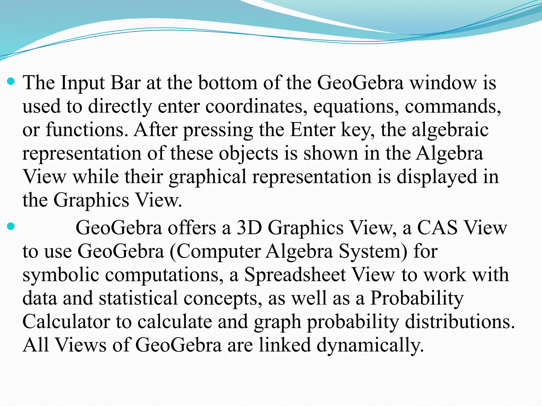  The Input Bar at the bottom of the GeoGebra window is
used to directly enter coordinates, equations, commands,
or functions. After pressing the Enter key, the algebraic
representation of these objects is shown in the Algebra
View while their graphical representation is displayed in
the Graphics View.
 GeoGebra offers a 3D Graphics View, a CAS View
to use GeoGebra (Computer Algebra System) for
symbolic computations, a Spreadsheet View to work with
data and statistical concepts, as well as a Probability
Calculator to calculate and graph probability distributions.
All Views of GeoGebra are linked dynamically.
 