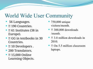 World Wide User Community
 56 Languages.
 !! 190 Countries.
 !! 61 Institutes (38 in
Europe).
 !! GG in textbooks in 30
Countries.
 !! 10 Developers .
 200 Translators.
 !! 15,000 Online
Learning Objects.
 750,000 unique
visitors/month.
 !! 300,000 downloads
/month.
 !! 3.8 million downloads in
2010.
 !! On 5.5 million classroom
laptops.
 
