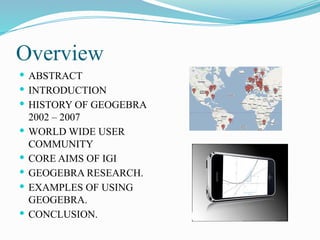 Overview
 ABSTRACT
 INTRODUCTION
 HISTORY OF GEOGEBRA
2002 – 2007
 WORLD WIDE USER
COMMUNITY
 CORE AIMS OF IGI
 GEOGEBRA RESEARCH.
 EXAMPLES OF USING
GEOGEBRA.
 CONCLUSION.
 