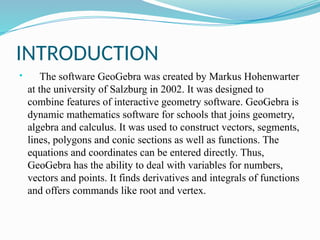 INTRODUCTION
 The software GeoGebra was created by Markus Hohenwarter
at the university of Salzburg in 2002. It was designed to
combine features of interactive geometry software. GeoGebra is
dynamic mathematics software for schools that joins geometry,
algebra and calculus. It was used to construct vectors, segments,
lines, polygons and conic sections as well as functions. The
equations and coordinates can be entered directly. Thus,
GeoGebra has the ability to deal with variables for numbers,
vectors and points. It finds derivatives and integrals of functions
and offers commands like root and vertex.
 
