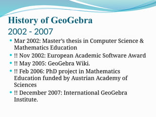 History of GeoGebra
2002 - 2007
 Mar 2002: Master’s thesis in Computer Science &
Mathematics Education
 !! Nov 2002: European Academic Software Award
 !! May 2005: GeoGebra Wiki.
 !! Feb 2006: PhD project in Mathematics
Education funded by Austrian Academy of
Sciences
 !! December 2007: International GeoGebra
Institute.
 
