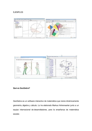 EJEMPLOS 
Qué es GeoGebra? 
GeoGebra es un software interactivo de matemática que reúne dinámicamente geometría, álgebra y cálculo. Lo ha elaborado Markus Hohenwarter junto a un equipo internacional de desarrolladores, para la enseñanza de matemática escolar.  