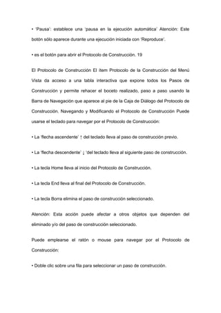 • ‘Pausa’: establece una ‘pausa en la ejecución automática’ Atención: Este botón sólo aparece durante una ejecución iniciada con ‘Reproduce’. 
• es el botón para abrir el Protocolo de Construcción. 19 
El Protocolo de Construcción El ítem Protocolo de la Construcción del Menú Vista da acceso a una tabla interactiva que expone todos los Pasos de Construcción y permite rehacer el boceto realizado, paso a paso usando la Barra de Navegación que aparece al pie de la Caja de Diálogo del Protocolo de Construcción. Navegando y Modificando el Protocolo de Construcción Puede usarse el teclado para navegar por el Protocolo de Construcción: 
• La ‘flecha ascendente’ ↑ del teclado lleva al paso de construcción previo. 
• La ‘flecha descendente’ ↓ ‘del teclado lleva al siguiente paso de construcción. 
• La tecla Home lleva al inicio del Protocolo de Construcción. 
• La tecla End lleva al final del Protocolo de Construcción. 
• La tecla Borra elimina el paso de construcción seleccionado. 
Atención: Esta acción puede afectar a otros objetos que dependen del eliminado y/o del paso de construcción seleccionado. 
Puede emplearse el ratón o mouse para navegar por el Protocolo de Construcción: 
• Doble clic sobre una fila para seleccionar un paso de construcción.  
