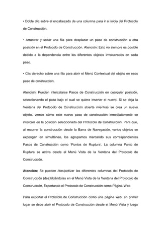• Doble clic sobre el encabezado de una columna para ir al inicio del Protocolo de Construcción. 
• Arrastrar y soltar una fila para desplazar un paso de construcción a otra posición en el Protocolo de Construcción. Atención: Esto no siempre es posible debido a la dependencia entre los diferentes objetos involucrados en cada paso. 
• Clic derecho sobre una fila para abrir el Menú Contextual del objeto en esos paso de construcción. 
Atención: Pueden intercalarse Pasos de Construcción en cualquier posición, seleccionando el paso bajo el cual se quiera insertar el nuevo. Si se deja la Ventana del Protocolo de Construcción abierta mientras se crea un nuevo objeto, vemos cómo este nuevo paso de construcción inmediatamente se intercala en la posición seleccionada del Protocolo de Construcción. Para que, al recorrer la construcción desde la Barra de Navegación, varios objetos se expongan en simultáneo, los agrupamos marcando sus correspondientes Pasos de Construcción como ‘Puntos de Ruptura’. La columna Punto de Ruptura se activa desde el Menú Vista de la Ventana del Protocolo de Construcción. 
Atención: Se pueden /des)activar las diferentes columnas del Protocolo de Construcción (des)tildándolas en el Menú Vista de la Ventana del Protocolo de Construcción. Exportando el Protocolo de Construcción como Página‐Web 
Para exportar el Protocolo de Construcción como una página web, en primer lugar se debe abrir el Protocolo de Construcción desde el Menú Vista y luego  
