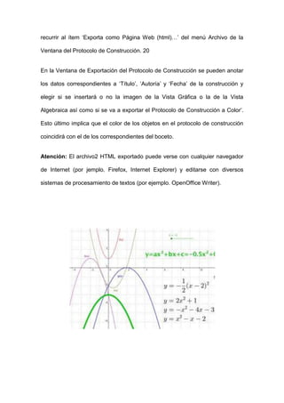recurrir al ítem ‘Exporta como Página Web (html)…’ del menú Archivo de la Ventana del Protocolo de Construcción. 20 
En la Ventana de Exportación del Protocolo de Construcción se pueden anotar los datos correspondientes a ‘Título’, ‘Autoría’ y ‘Fecha’ de la construcción y elegir si se insertará o no la imagen de la Vista Gráfica o la de la Vista Algebraica así como si se va a exportar el Protocolo de Construcción a Color’. Esto último implica que el color de los objetos en el protocolo de construcción coincidirá con el de los correspondientes del boceto. 
Atención: El archivo2 HTML exportado puede verse con cualquier navegador de Internet (por jemplo. Firefox, Internet Explorer) y editarse con diversos sistemas de procesamiento de textos (por ejemplo. OpenOffice Writer). 
 