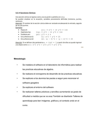Metodología 
• Se instalara el software en el laboratorio de informática para realizar las practicas educativas de algebra. 
• Se realizara el cronograma de desarrollo de las practicas educativas 
• Se explicara a los alunmos las pautas a seguir para reconocer el software geogebra 
• Se explicara el entorno del software 
• Se realizaran talleres prácticos y sencillos aumentando se grado de dificultad a medida que se va avaz También se diseñarán Talleres de aprendizaje para leer imágenes, gráficos y el contexto ando en el curso. 
 